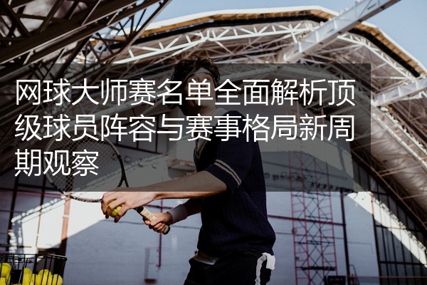 网球大师赛名单全面解析顶级球员阵容与赛事格局新周期观察