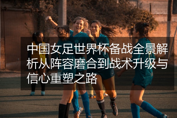 中国女足世界杯备战全景解析从阵容磨合到战术升级与信心重塑之路