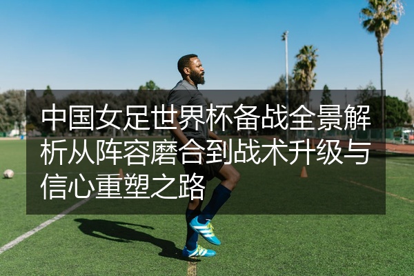中国女足世界杯备战全景解析从阵容磨合到战术升级与信心重塑之路