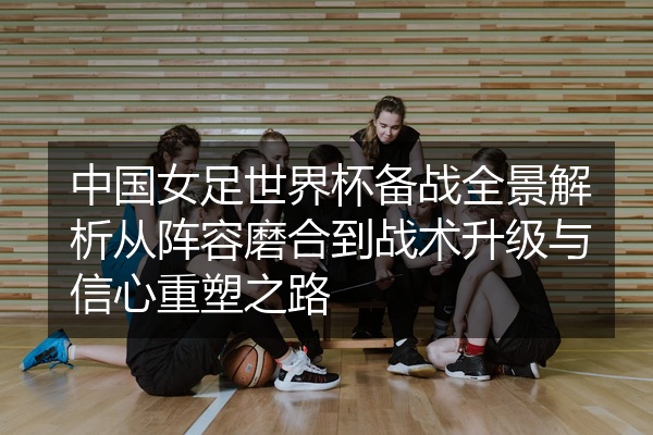 中国女足世界杯备战全景解析从阵容磨合到战术升级与信心重塑之路