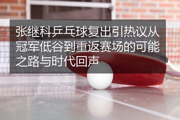 张继科乒乓球复出引热议从冠军低谷到重返赛场的可能之路与时代回声
