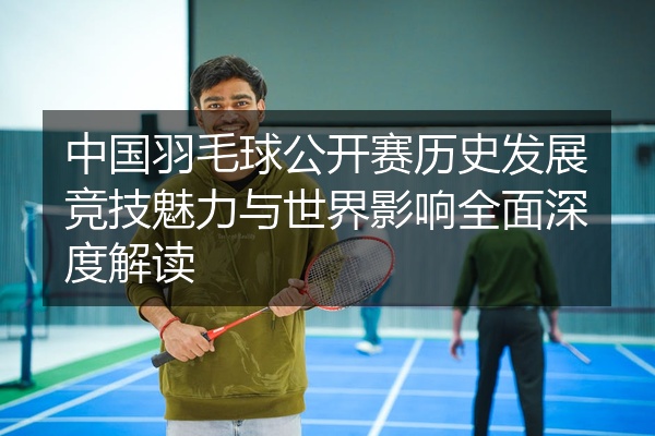 中国羽毛球公开赛历史发展竞技魅力与世界影响全面深度解读