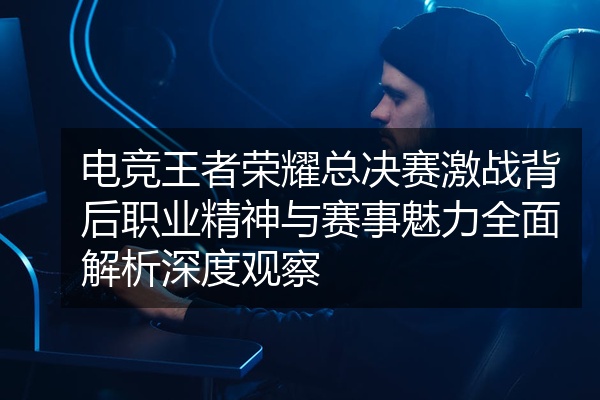 电竞王者荣耀总决赛激战背后职业精神与赛事魅力全面解析深度观察