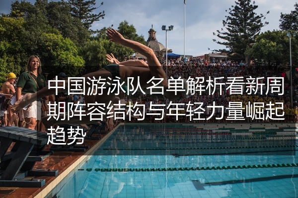 中国游泳队名单解析看新周期阵容结构与年轻力量崛起趋势