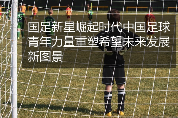 国足新星崛起时代中国足球青年力量重塑希望未来发展新图景
