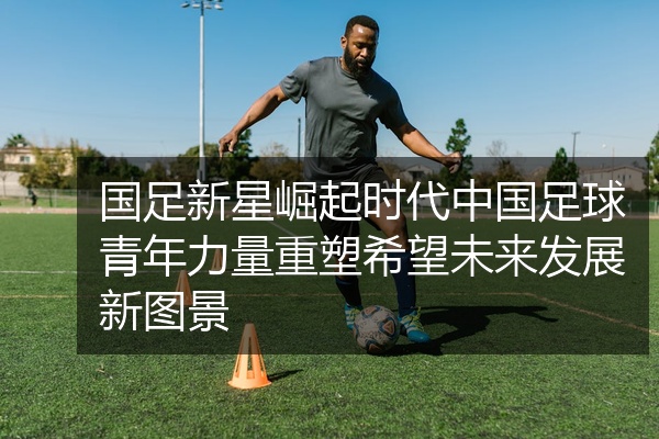国足新星崛起时代中国足球青年力量重塑希望未来发展新图景