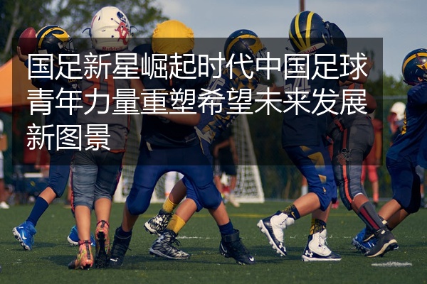 国足新星崛起时代中国足球青年力量重塑希望未来发展新图景