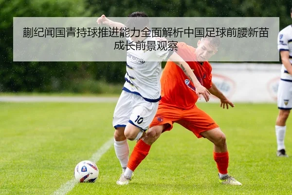 蒯纪闻国青持球推进能力全面解析中国足球前腰新苗成长前景观察