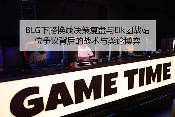BLG下路换线决策复盘与Elk团战站位争议背后的战术与舆论博弈